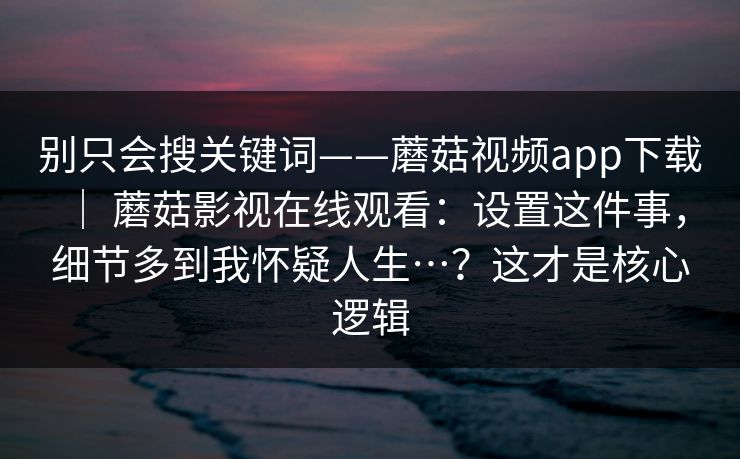 别只会搜关键词——蘑菇视频app下载 | 蘑菇影视在线观看:设置这件事,细节多到我怀疑人生…?这才是核心逻辑 别只会搜关键词——蘑菇视频app下载 | 蘑菇影视在线观看:设置这件事,细节多到我怀疑人生…?这才是核心逻辑