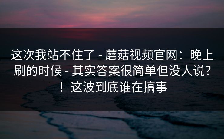 这次我站不住了 - 蘑菇视频官网：晚上刷的时候 - 其实答案很简单但没人说？！这波到底谁在搞事