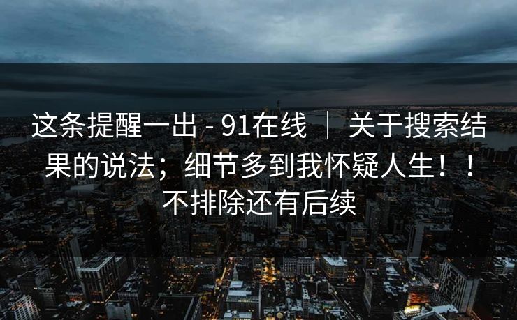 这条提醒一出 - 91在线 ｜ 关于搜索结果的说法；细节多到我怀疑人生！！不排除还有后续