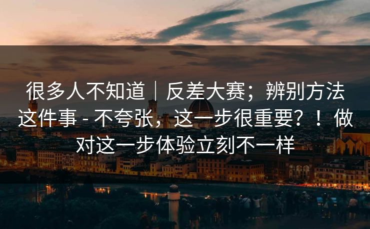 很多人不知道｜反差大赛；辨别方法这件事 - 不夸张，这一步很重要？！做对这一步体验立刻不一样