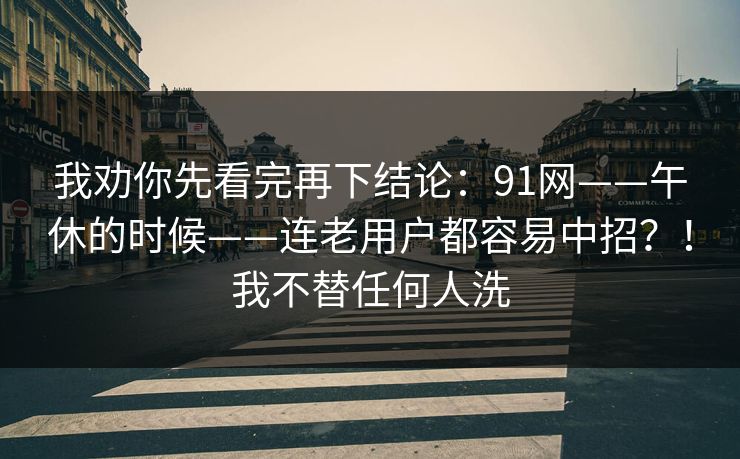 我劝你先看完再下结论：91网——午休的时候——连老用户都容易中招？！我不替任何人洗