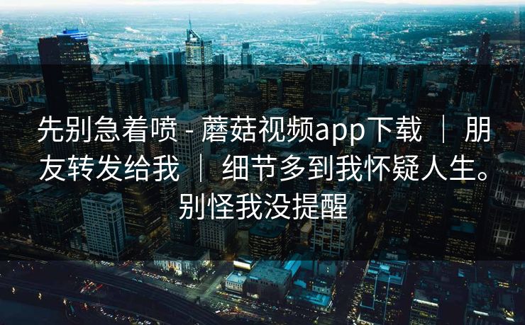 先别急着喷 - 蘑菇视频app下载 ｜ 朋友转发给我 ｜ 细节多到我怀疑人生。别怪我没提醒