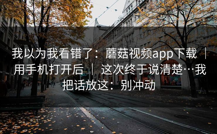 我以为我看错了：蘑菇视频app下载 ｜ 用手机打开后 ｜ 这次终于说清楚…我把话放这：别冲动