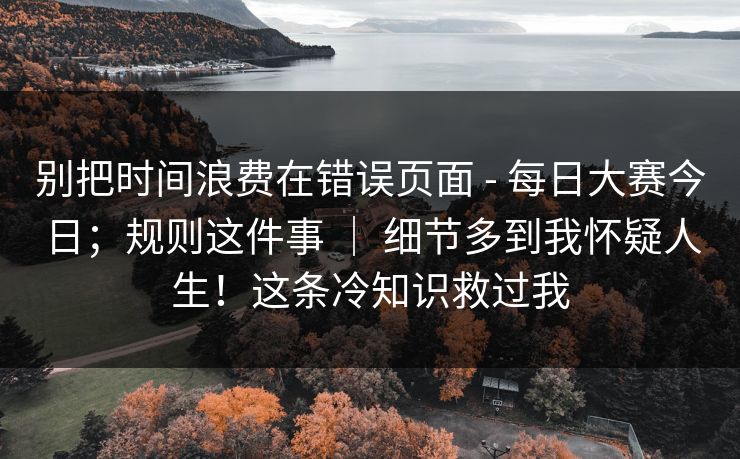 别把时间浪费在错误页面 - 每日大赛今日;规则这件事 | 细节多到我怀疑人生!这条冷知识救过我 别把时间浪费在错误页面 - 每日大赛今日;规则这件事 | 细节多到我怀疑人生!这条冷知识救过我