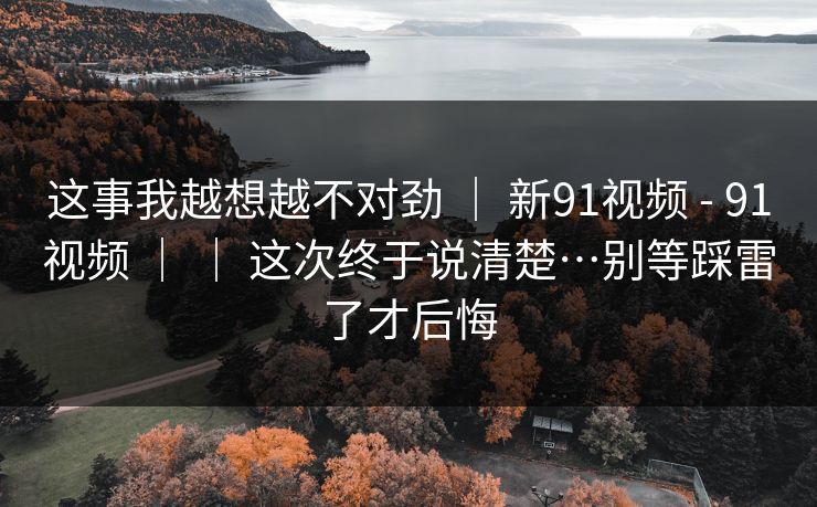 这事我越想越不对劲 | 新91视频 - 91视频 | | 这次终于说清楚…别等踩雷了才后悔 这事我越想越不对劲 | 新91视频 - 91视频 | | 这次终于说清楚…别等踩雷了才后悔