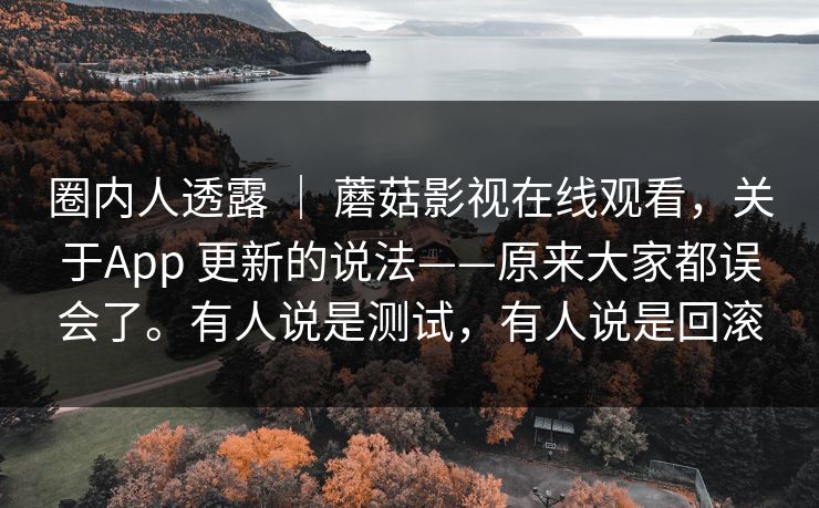 圈内人透露 | 蘑菇影视在线观看,关于App 更新的说法——原来大家都误会了。有人说是测试,有人说是回滚 圈内人透露 | 蘑菇影视在线观看,关于App 更新的说法——原来大家都误会了。有人说是测试,有人说是回滚