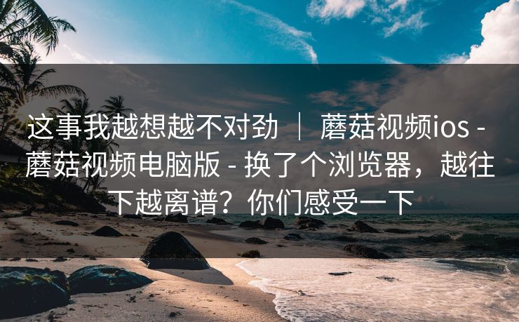 这事我越想越不对劲 | 蘑菇视频ios - 蘑菇视频电脑版 - 换了个浏览器,越往下越离谱?你们感受一下 这事我越想越不对劲 | 蘑菇视频ios - 蘑菇视频电脑版 - 换了个浏览器,越往下越离谱?你们感受一下
