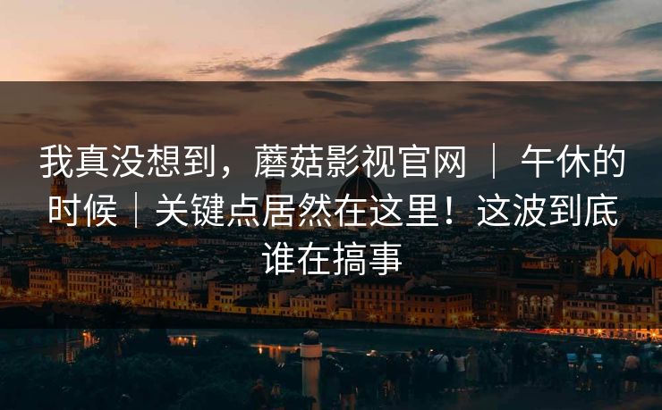 我真没想到，蘑菇影视官网 ｜ 午休的时候｜关键点居然在这里！这波到底谁在搞事