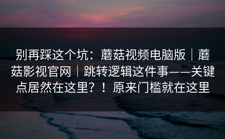别再踩这个坑:蘑菇视频电脑版|蘑菇影视官网|跳转逻辑这件事——关键点居然在这里?!原来门槛就在这里 别再踩这个坑:蘑菇视频电脑版|蘑菇影视官网|跳转逻辑这件事——关键点居然在这里?!原来门槛就在这里