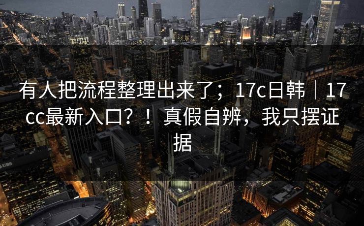 有人把流程整理出来了；17c日韩｜17cc最新入口？！真假自辨，我只摆证据