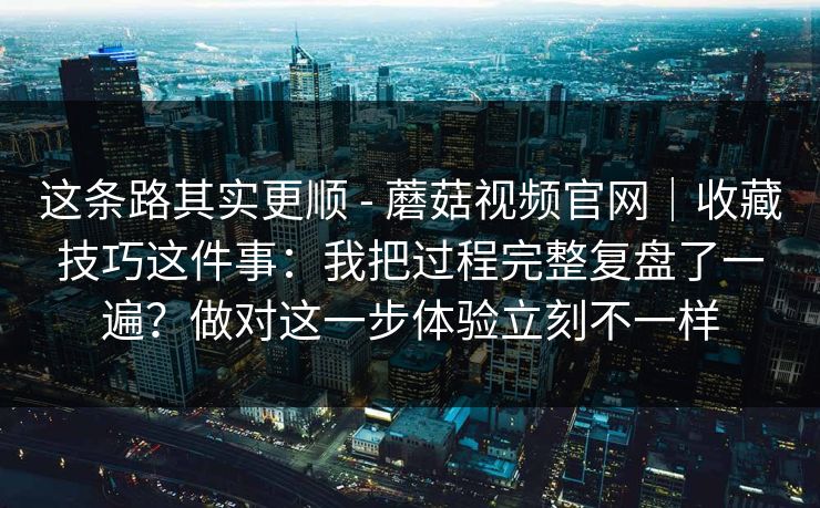 这条路其实更顺 - 蘑菇视频官网｜收藏技巧这件事：我把过程完整复盘了一遍？做对这一步体验立刻不一样