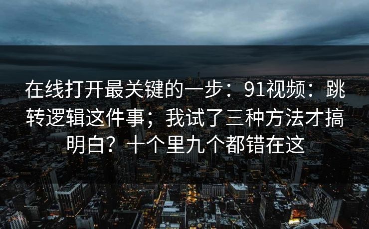 在线打开最关键的一步：91视频：跳转逻辑这件事；我试了三种方法才搞明白？十个里九个都错在这