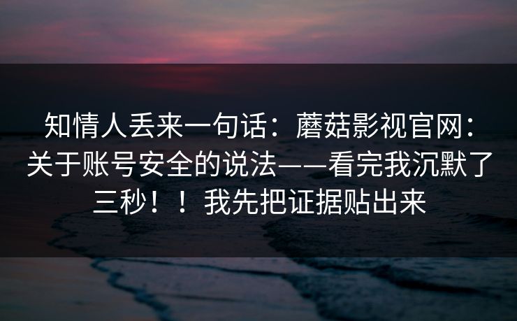 知情人丢来一句话：蘑菇影视官网：关于账号安全的说法——看完我沉默了三秒！！我先把证据贴出来
