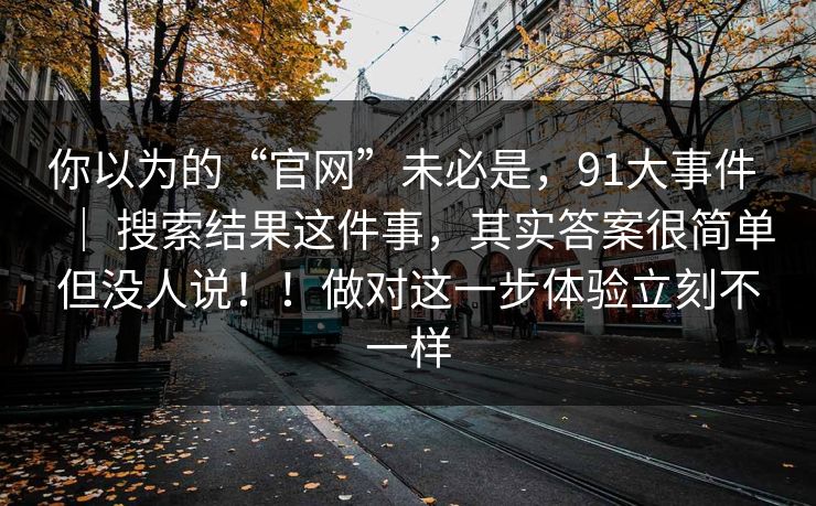 你以为的“官网”未必是,91大事件 | 搜索结果这件事,其实答案很简单但没人说!!做对这一步体验立刻不一样 你以为的“官网”未必是,91大事件 | 搜索结果这件事,其实答案很简单但没人说!!做对这一步体验立刻不一样