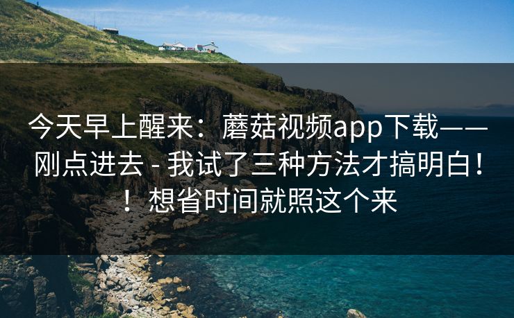 今天早上醒来：蘑菇视频app下载——刚点进去 - 我试了三种方法才搞明白！！想省时间就照这个来