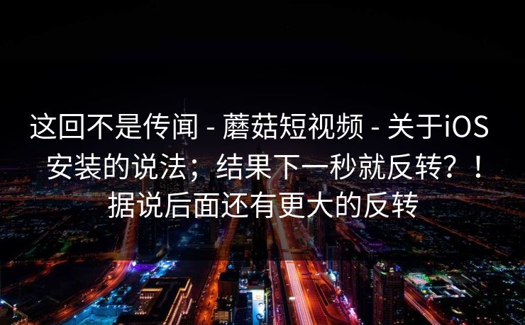 这回不是传闻 - 蘑菇短视频 - 关于iOS 安装的说法;结果下一秒就反转?!据说后面还有更大的反转 这回不是传闻 - 蘑菇短视频 - 关于iOS 安装的说法;结果下一秒就反转?!据说后面还有更大的反转