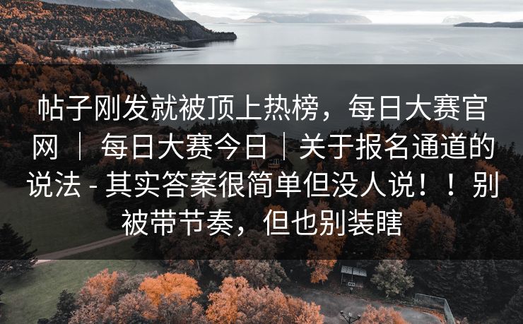 帖子刚发就被顶上热榜,每日大赛官网 | 每日大赛今日|关于报名通道的说法 - 其实答案很简单但没人说!!别被带节奏,但也别装瞎 帖子刚发就被顶上热榜,每日大赛官网 | 每日大赛今日|关于报名通道的说法 - 其实答案很简单但没人说!!别被带节奏,但也别装瞎