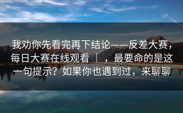我劝你先看完再下结论——反差大赛,每日大赛在线观看 | ,最要命的是这一句提示?如果你也遇到过,来聊聊 我劝你先看完再下结论——反差大赛,每日大赛在线观看 | ,最要命的是这一句提示?如果你也遇到过,来聊聊