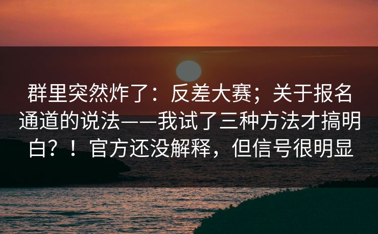 群里突然炸了：反差大赛；关于报名通道的说法——我试了三种方法才搞明白？！官方还没解释，但信号很明显