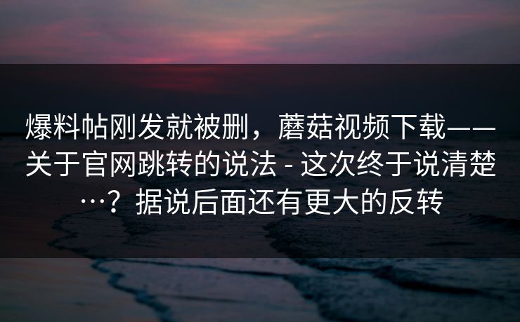 爆料帖刚发就被删，蘑菇视频下载——关于官网跳转的说法 - 这次终于说清楚…？据说后面还有更大的反转