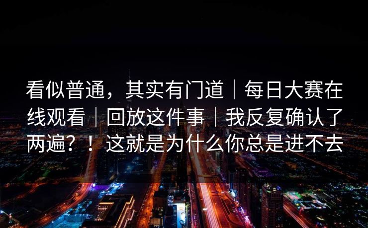 看似普通,其实有门道|每日大赛在线观看|回放这件事|我反复确认了两遍?!这就是为什么你总是进不去 看似普通,其实有门道|每日大赛在线观看|回放这件事|我反复确认了两遍?!这就是为什么你总是进不去