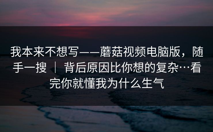 我本来不想写——蘑菇视频电脑版,随手一搜 | 背后原因比你想的复杂…看完你就懂我为什么生气 我本来不想写——蘑菇视频电脑版,随手一搜 | 背后原因比你想的复杂…看完你就懂我为什么生气