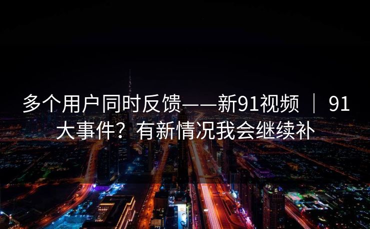 多个用户同时反馈——新91视频 ｜ 91大事件？有新情况我会继续补