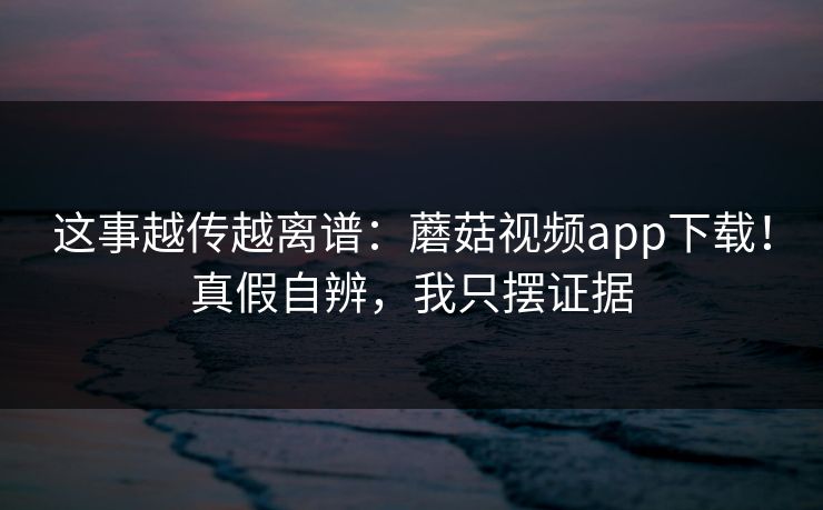 这事越传越离谱：蘑菇视频app下载！真假自辨，我只摆证据