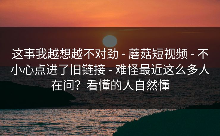 这事我越想越不对劲 - 蘑菇短视频 - 不小心点进了旧链接 - 难怪最近这么多人在问?看懂的人自然懂 这事我越想越不对劲 - 蘑菇短视频 - 不小心点进了旧链接 - 难怪最近这么多人在问?看懂的人自然懂
