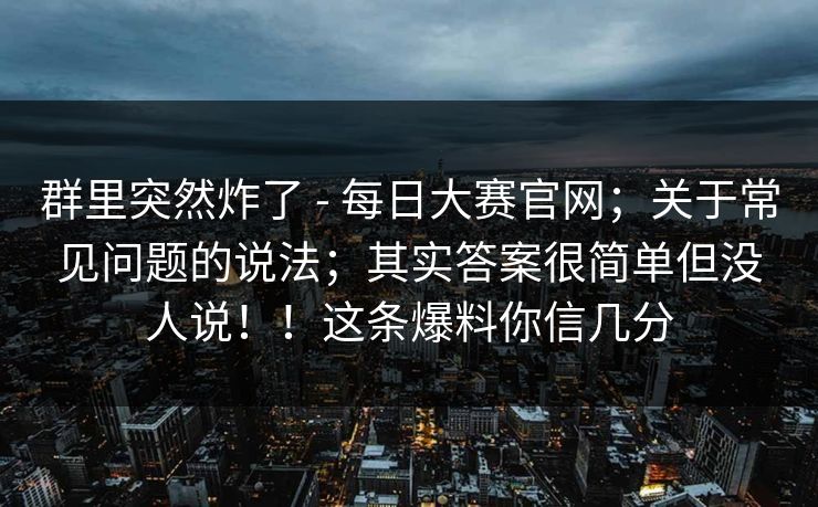 群里突然炸了 - 每日大赛官网;关于常见问题的说法;其实答案很简单但没人说!!这条爆料你信几分 群里突然炸了 - 每日大赛官网;关于常见问题的说法;其实答案很简单但没人说!!这条爆料你信几分