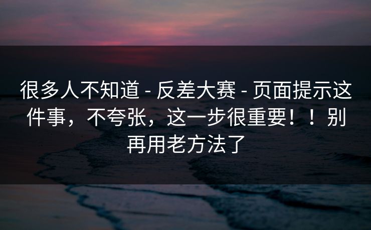 很多人不知道 - 反差大赛 - 页面提示这件事，不夸张，这一步很重要！！别再用老方法了