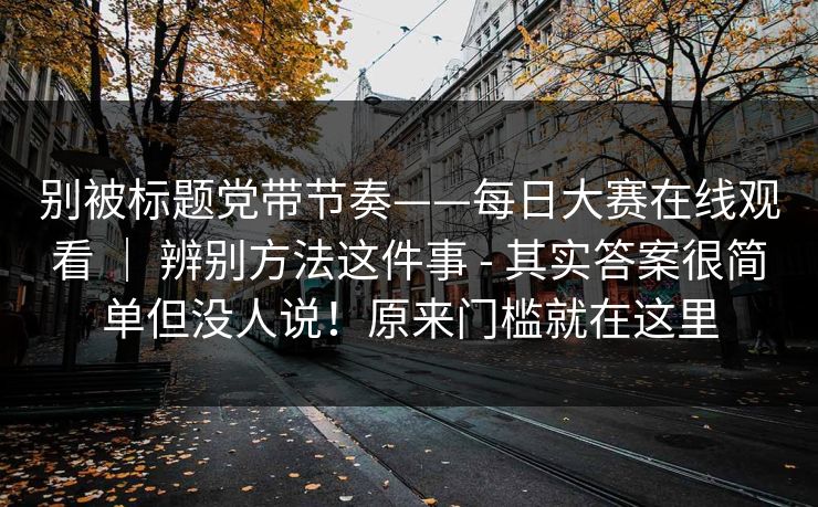 别被标题党带节奏——每日大赛在线观看 ｜ 辨别方法这件事 - 其实答案很简单但没人说！原来门槛就在这里