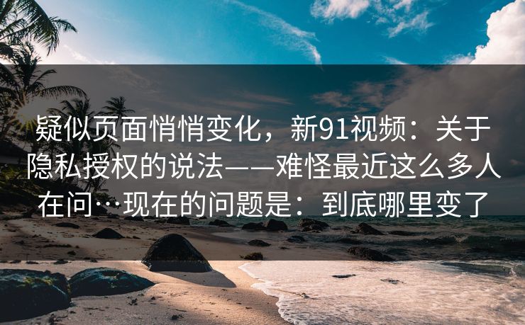 疑似页面悄悄变化，新91视频：关于隐私授权的说法——难怪最近这么多人在问…现在的问题是：到底哪里变了