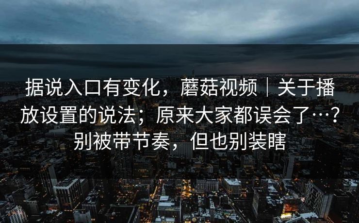 据说入口有变化，蘑菇视频｜关于播放设置的说法；原来大家都误会了…？别被带节奏，但也别装瞎