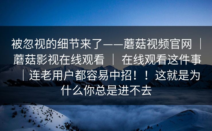 被忽视的细节来了——蘑菇视频官网 | 蘑菇影视在线观看 | 在线观看这件事|连老用户都容易中招!!这就是为什么你总是进不去 被忽视的细节来了——蘑菇视频官网 | 蘑菇影视在线观看 | 在线观看这件事|连老用户都容易中招!!这就是为什么你总是进不去