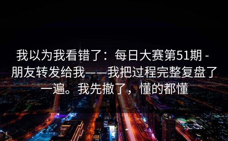 我以为我看错了:每日大赛第51期 - 朋友转发给我——我把过程完整复盘了一遍。我先撤了,懂的都懂 我以为我看错了:每日大赛第51期 - 朋友转发给我——我把过程完整复盘了一遍。我先撤了,懂的都懂