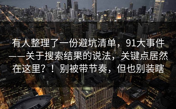 有人整理了一份避坑清单,91大事件——关于搜索结果的说法,关键点居然在这里?!别被带节奏,但也别装瞎 有人整理了一份避坑清单,91大事件——关于搜索结果的说法,关键点居然在这里?!别被带节奏,但也别装瞎